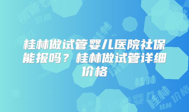 桂林做试管婴儿医院社保能报吗?桂林做试管详细价格