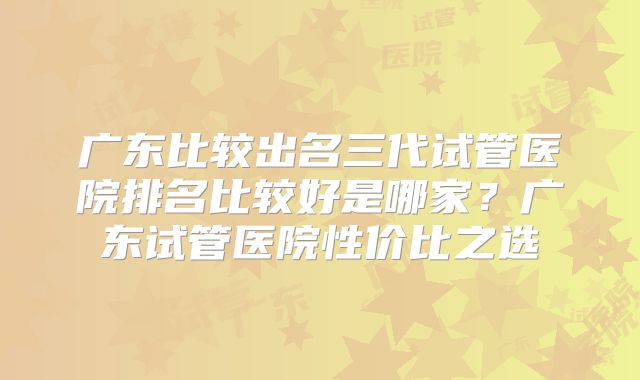 广东比较出名三代试管医院排名比较好是哪家？广东试管医院性价比之选