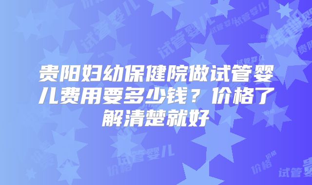 贵阳妇幼保健院做试管婴儿费用要多少钱？价格了解清楚就好