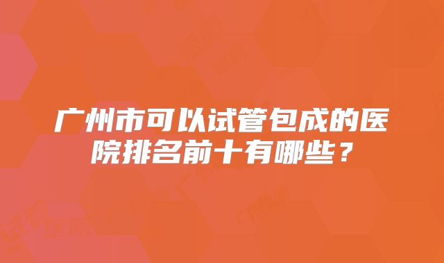 广州市可以试管包成的医院排名前十有哪些？
