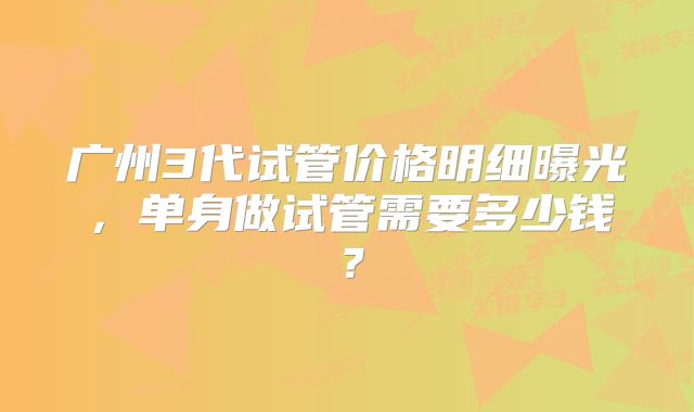 广州3代试管价格明细曝光,单身做试管需要多少钱?