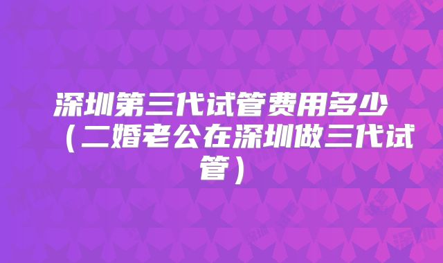 深圳第三代试管费用多少(二婚老公在深圳做三代试管)
