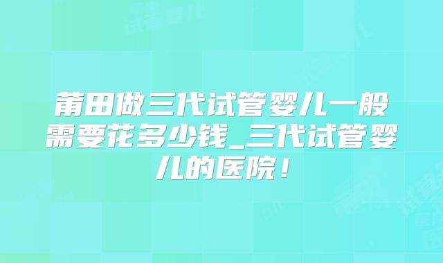莆田做三代试管婴儿一般需要花多少钱_三代试管婴儿的医院！