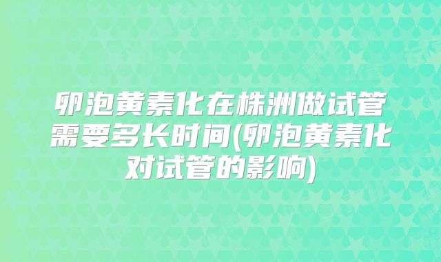 卵泡黄素化在株洲做试管需要多长时间(卵泡黄素化对试管的影响)