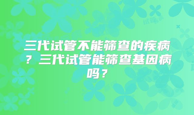 三代试管不能筛查的疾病？三代试管能筛查基因病吗？