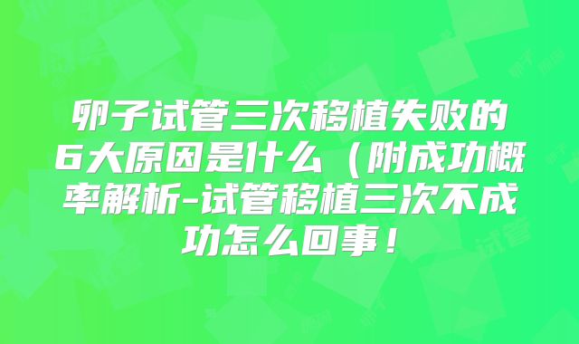 卵子试管三次移植失败的6大原因是什么(附成功概率解析-试管移植三次不成功怎么回事!
