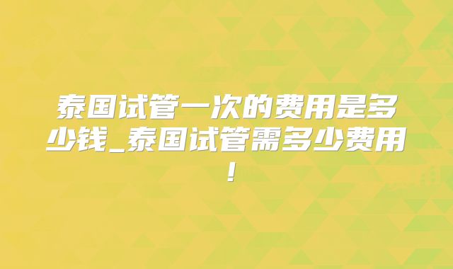 泰国试管一次的费用是多少钱_泰国试管需多少费用!