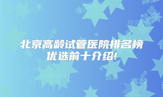 北京高龄试管医院排名榜优选前十介绍!