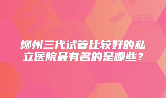 柳州三代试管比较好的私立医院最有名的是哪些？