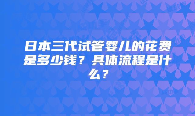 日本三代试管婴儿的花费是多少钱？具体流程是什么？
