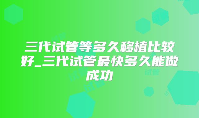 三代试管等多久移植比较好_三代试管最快多久能做成功