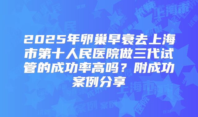 2025年卵巢早衰去上海市第十人民医院做三代试管的成功率高吗？附成功案例分享