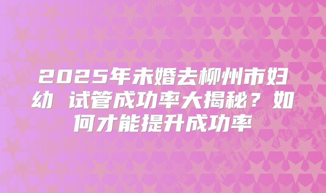 2025年未婚去柳州市妇幼 试管成功率大揭秘?如何才能提升成功率