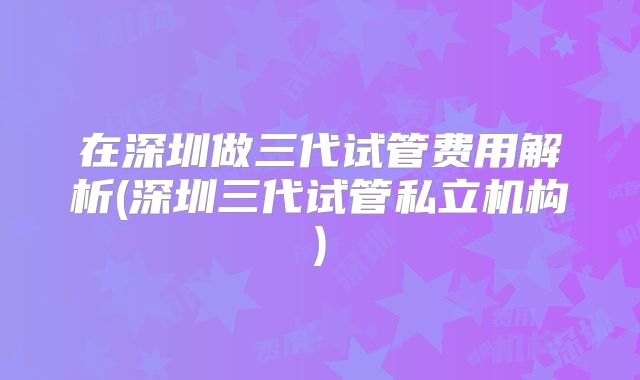 在深圳做三代试管费用解析(深圳三代试管私立机构)