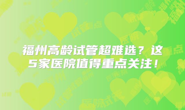 福州高龄试管超难选？这5家医院值得重点关注！