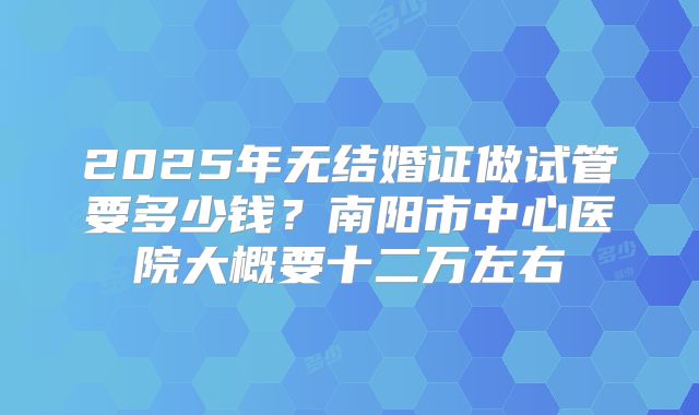 2025年无结婚证做试管要多少钱？南阳市中心医院大概要十二万左右