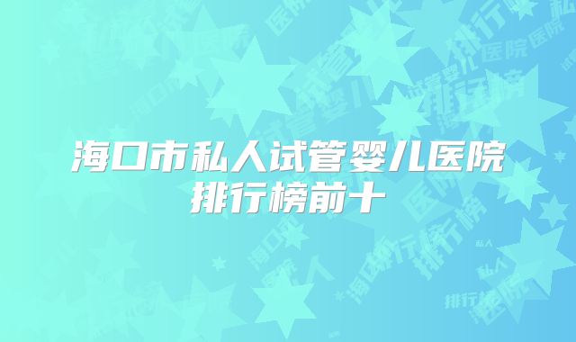 海口市私人试管婴儿医院排行榜前十