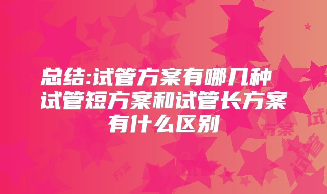 总结:试管方案有哪几种 试管短方案和试管长方案有什么区别