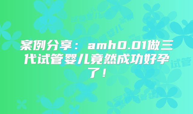 案例分享：amh0.01做三代试管婴儿竟然成功好孕了！