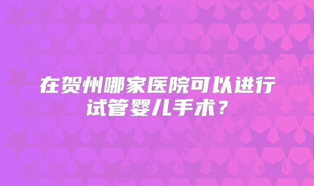 在贺州哪家医院可以进行试管婴儿手术？