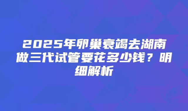 2025年卵巢衰竭去湖南做三代试管要花多少钱？明细解析