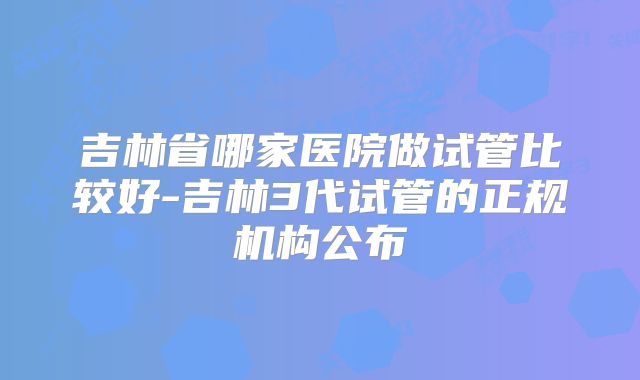 吉林省哪家医院做试管比较好-吉林3代试管的正规机构公布