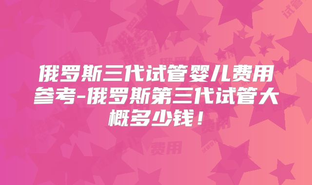 俄罗斯三代试管婴儿费用参考-俄罗斯第三代试管大概多少钱！