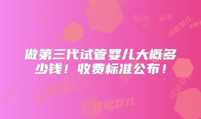 做第三代试管婴儿大概多少钱!收费标准公布!