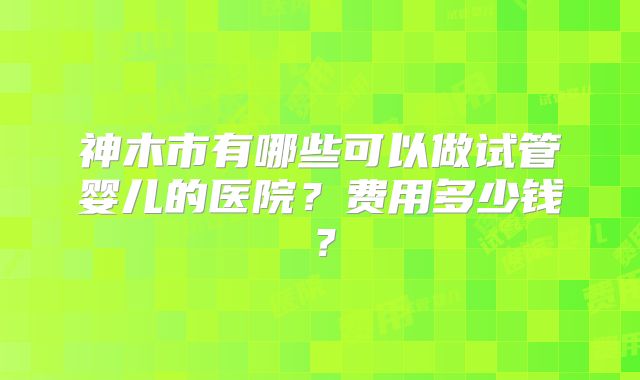 神木市有哪些可以做试管婴儿的医院？费用多少钱？