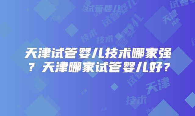 天津试管婴儿技术哪家强？天津哪家试管婴儿好？