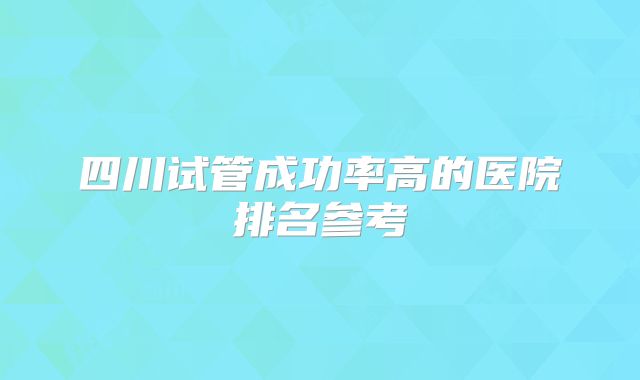 四川试管成功率高的医院排名参考