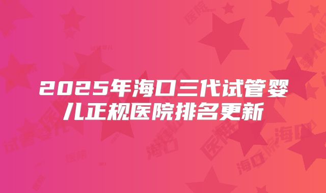 2025年海口三代试管婴儿正规医院排名更新
