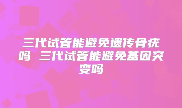 三代试管能避免遗传骨疣吗 三代试管能避免基因突变吗