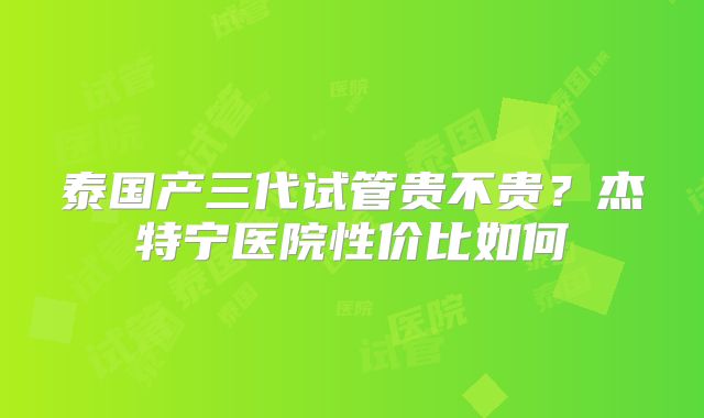 泰国产三代试管贵不贵？杰特宁医院性价比如何