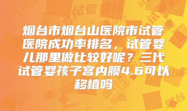 烟台市烟台山医院市试管医院成功率排名,试管婴儿那里做比较好呢?三代试管婴孩子宫内膜4.6可以移植吗