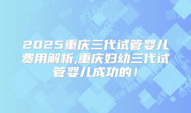 2025重庆三代试管婴儿费用解析,重庆妇幼三代试管婴儿成功的！
