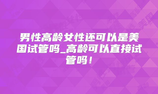 男性高龄女性还可以是美国试管吗_高龄可以直接试管吗！