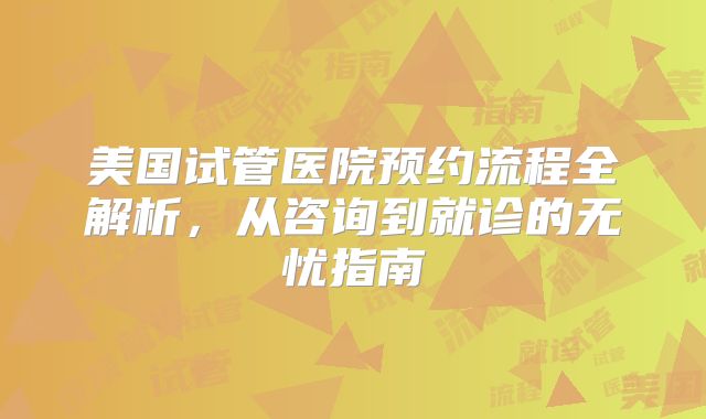 美国试管医院预约流程全解析,从咨询到就诊的无忧指南