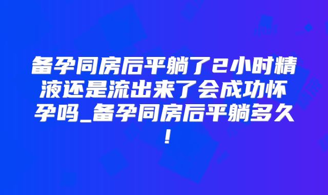 备孕同房后平躺了2小时精液还是流出来了会成功怀孕吗_备孕同房后平躺多久！