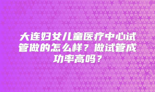 大连妇女儿童医疗中心试管做的怎么样？做试管成功率高吗？