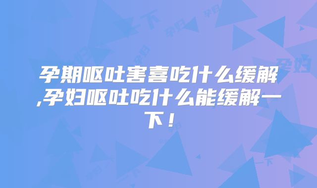 孕期呕吐害喜吃什么缓解,孕妇呕吐吃什么能缓解一下!