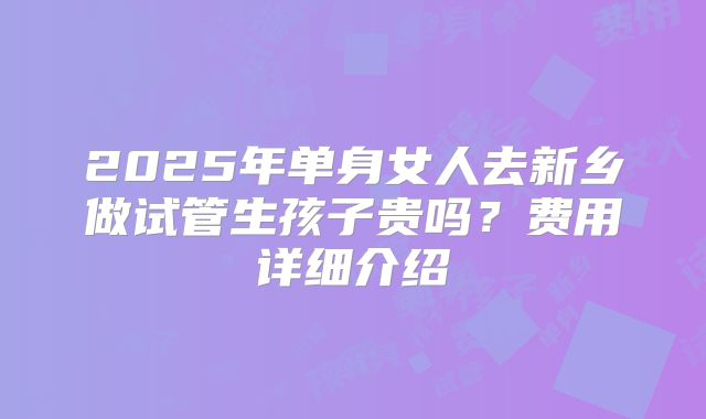 2025年单身女人去新乡做试管生孩子贵吗？费用详细介绍