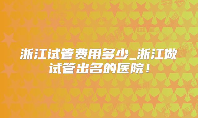 浙江试管费用多少_浙江做试管出名的医院！