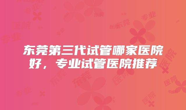 东莞第三代试管哪家医院好，专业试管医院推荐