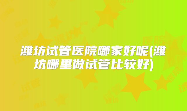 潍坊试管医院哪家好呢(潍坊哪里做试管比较好)