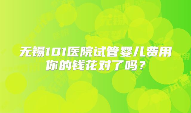 无锡101医院试管婴儿费用你的钱花对了吗？