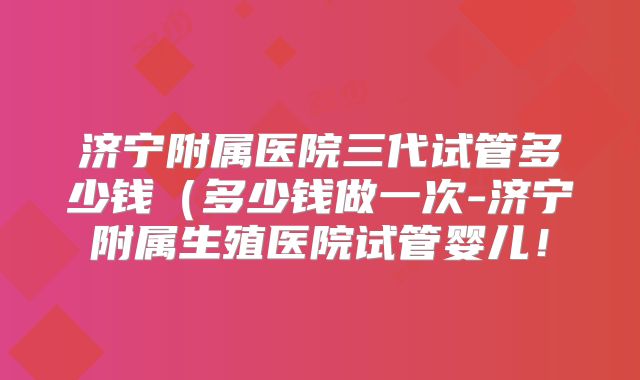 济宁附属医院三代试管多少钱（多少钱做一次-济宁附属生殖医院试管婴儿！