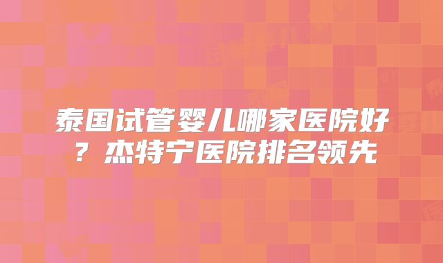 泰国试管婴儿哪家医院好?杰特宁医院排名领先