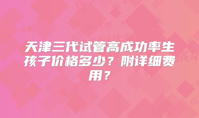 天津三代试管高成功率生孩子价格多少?附详细费用?