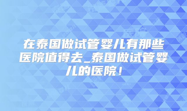 在泰国做试管婴儿有那些医院值得去_泰国做试管婴儿的医院!